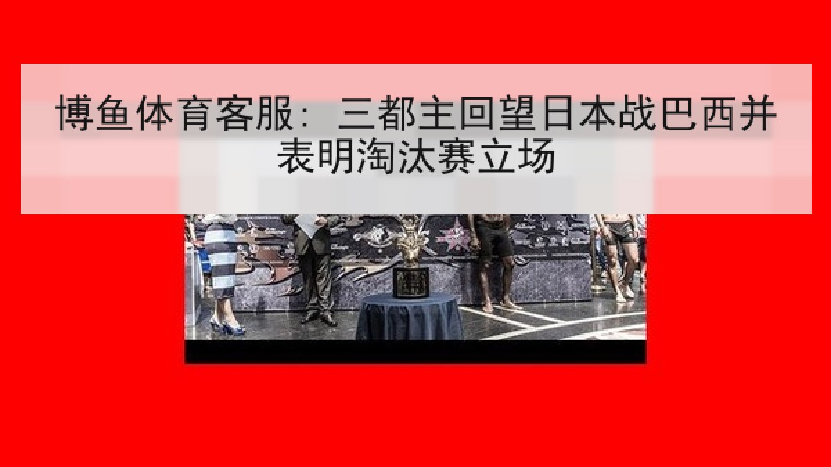 博鱼体育客服: 三都主回望日本战巴西并表明淘汰赛立场 博鱼体育客服: 三都主回望日本战巴西并表明淘汰赛立场