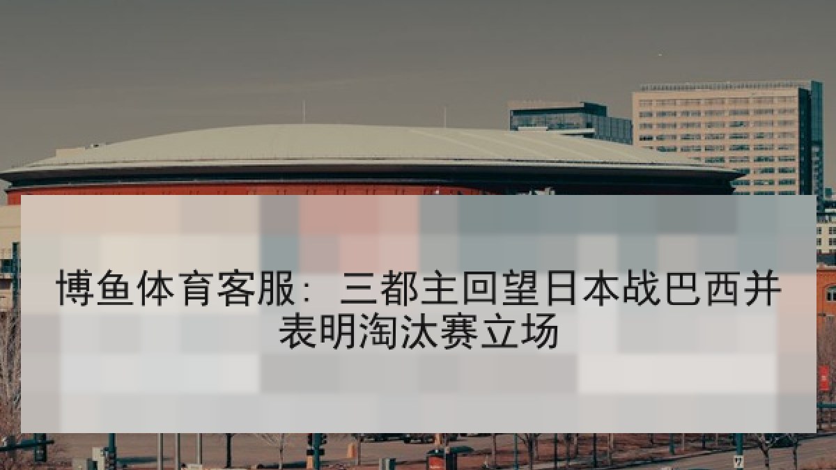 博鱼体育客服: 三都主回望日本战巴西并表明淘汰赛立场