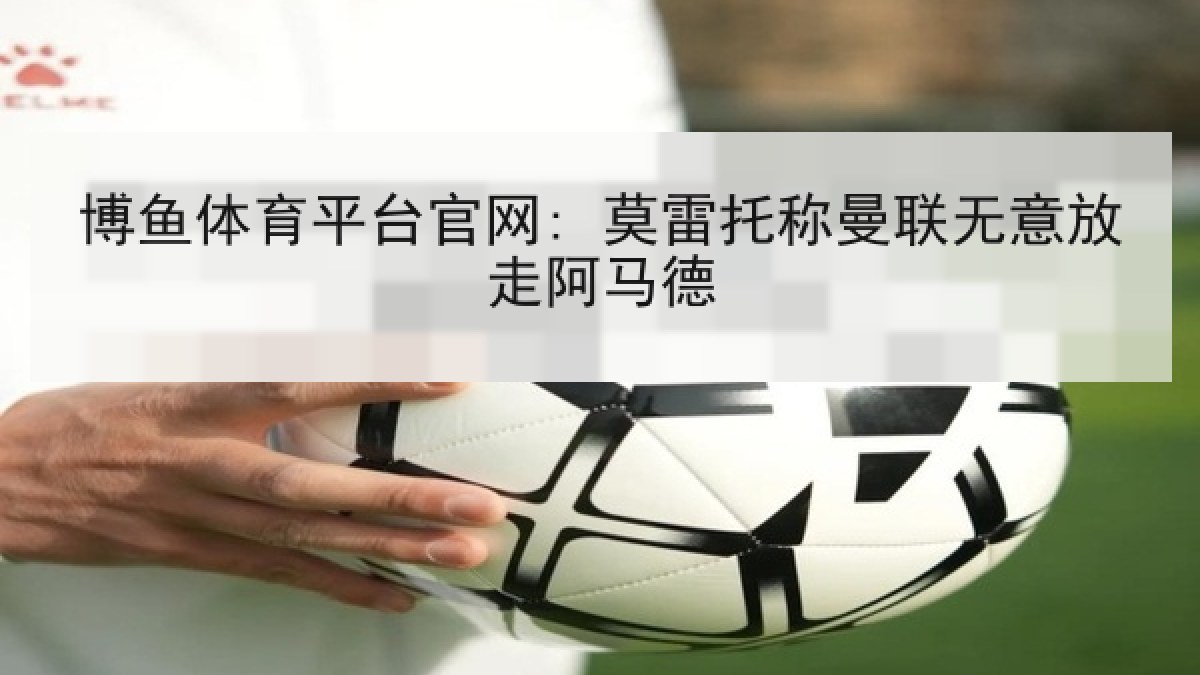 博鱼体育平台官网: 莫雷托称曼联无意放走阿马德