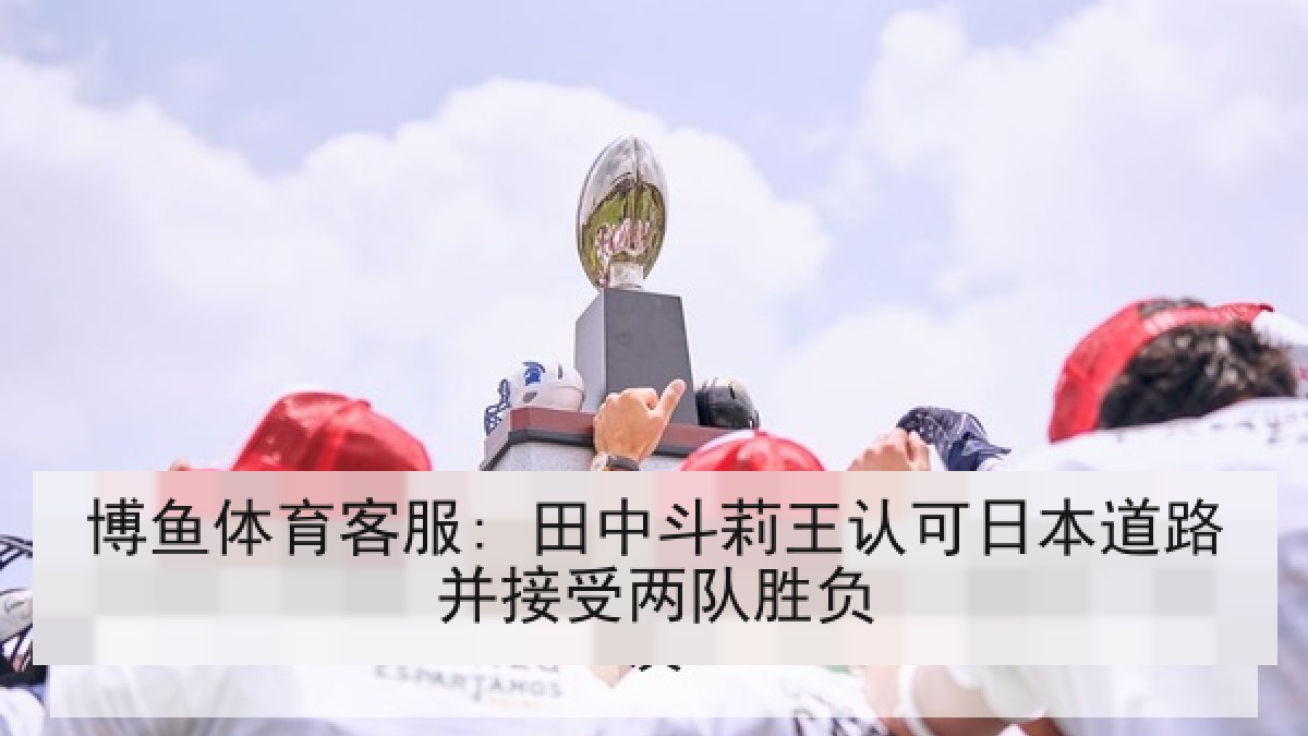 博鱼体育客服: 田中斗莉王认可日本道路并接受两队胜负