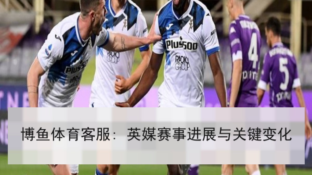 博鱼体育客服: 英媒赛事进展与关键变化 博鱼体育客服: 英媒赛事进展与关键变化
