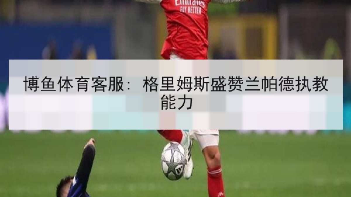 博鱼体育客服: 格里姆斯盛赞兰帕德执教能力