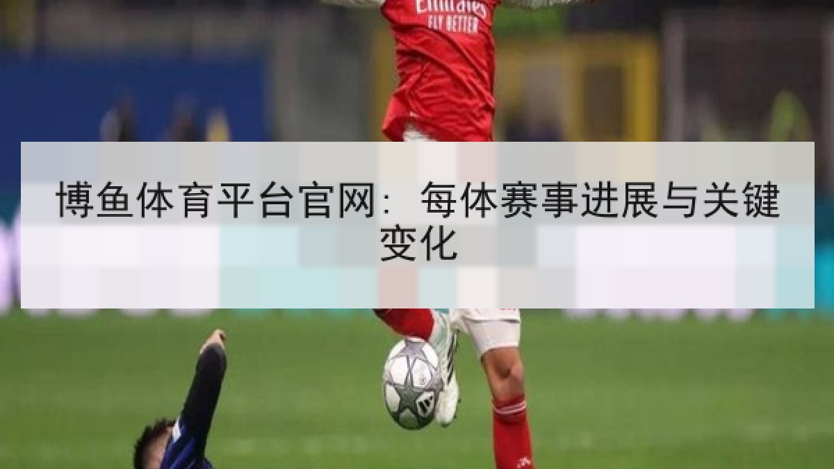 博鱼体育平台官网: 每体赛事进展与关键变化 博鱼体育平台官网: 每体赛事进展与关键变化