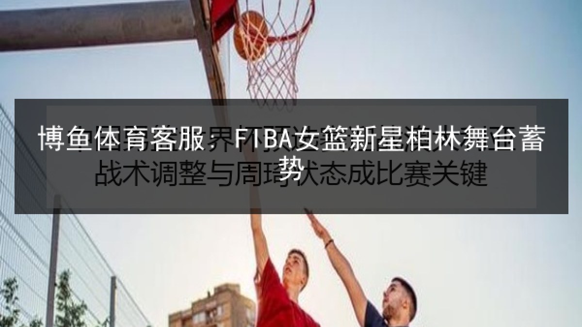 博鱼体育客服: FIBA女篮新星柏林舞台蓄势 博鱼体育客服: FIBA女篮新星柏林舞台蓄势