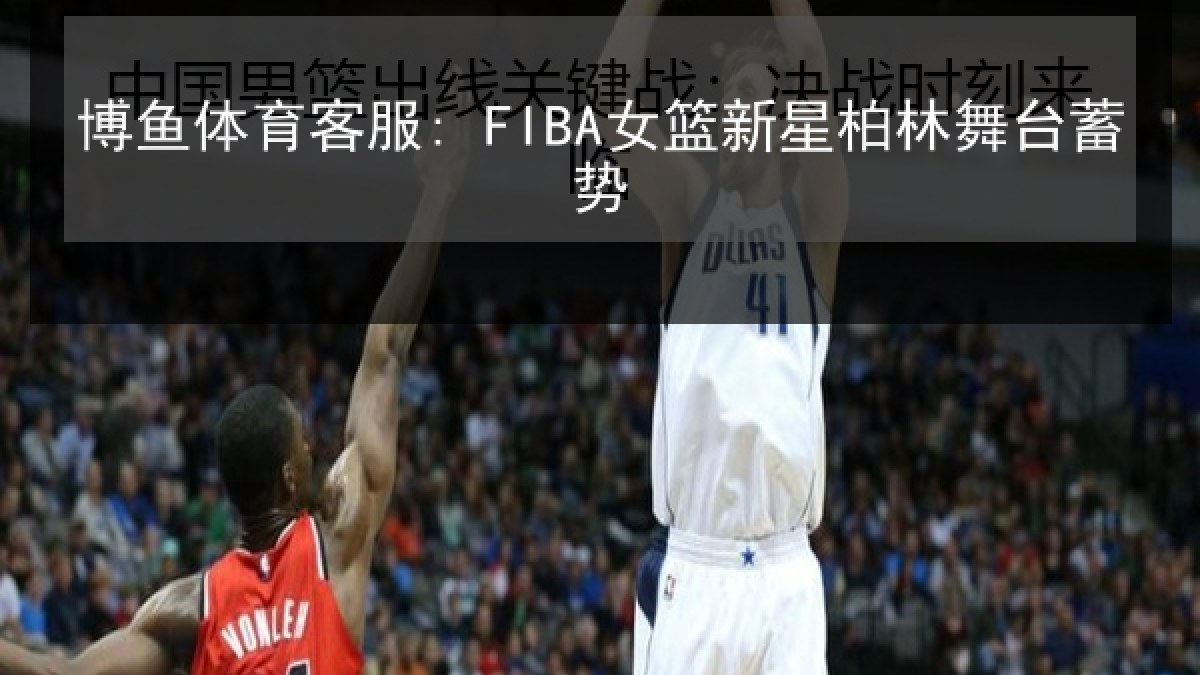 博鱼体育客服: FIBA女篮新星柏林舞台蓄势 博鱼体育客服: FIBA女篮新星柏林舞台蓄势