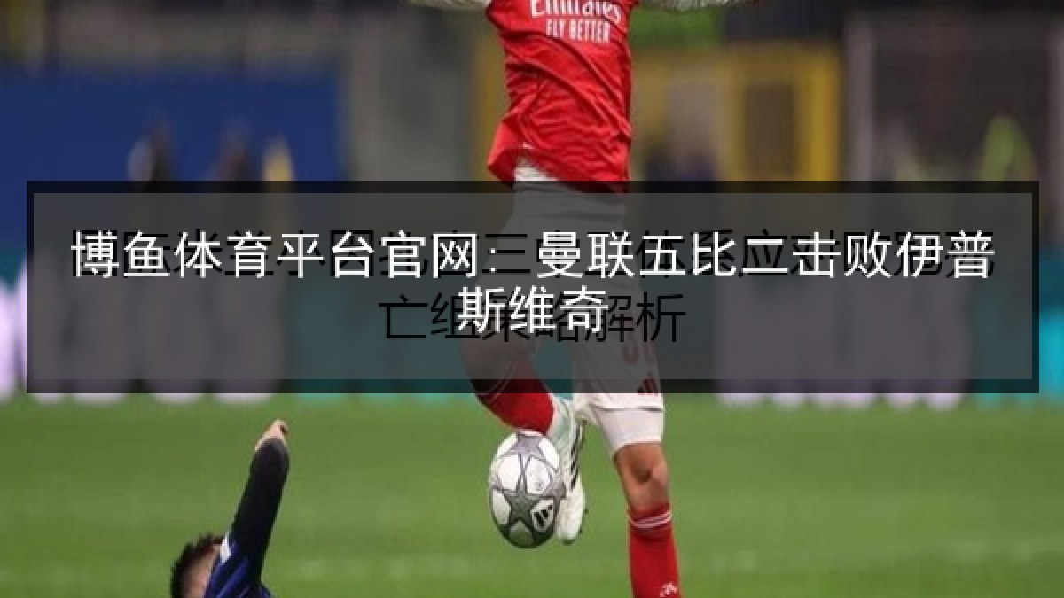 博鱼体育平台官网: 曼联五比二击败伊普斯维奇 博鱼体育平台官网: 曼联五比二击败伊普斯维奇
