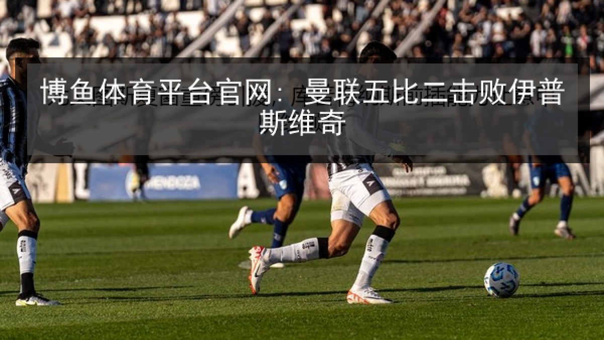 博鱼体育平台官网: 曼联五比二击败伊普斯维奇 博鱼体育平台官网: 曼联五比二击败伊普斯维奇